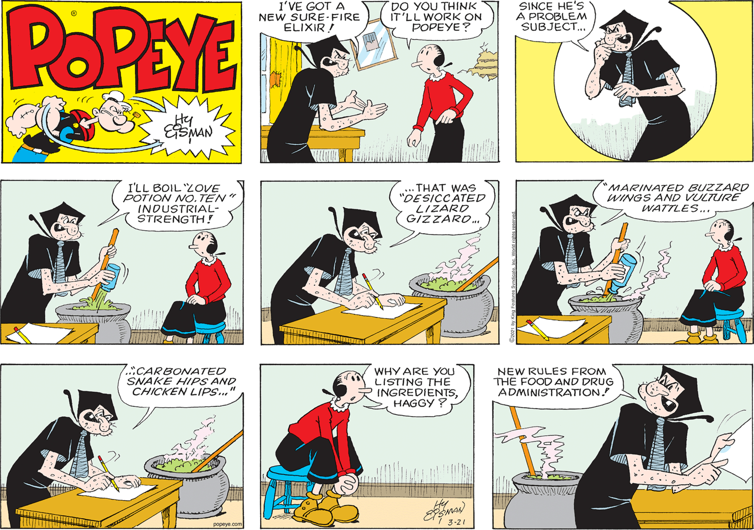 People OCR: POPEYE I'VE GOT A NEW SURE-FIRE ELIXIR ! DO YOU THINK IT'LL WORK ON POPEYE? SINCE HE'S A PROBLEM SUBJECT... Hy I'LL BOIL ZOVE POTION NO. TEN INDUSTRIAL- STRENGTH ! ... THAT WAS "DE SICCATED LIZARD GIZZARO. 'MARINATED BUZZARD WINGS AND VULTURE WATTLES... Cval .CARBONATED SNAKE HIPS AND CHICKEN LIPS.." WHY ARE YOU LISTING THE INGREDIENTSHAGGY ? NEW RULES FROM THE FOOD AND DRUG ADMINISTRATION. popeye com 3-21 POPEYE I'VE GOT A NEW SURE-FIRE ELIXIR ! DO YOU THINK IT'LL WORK ON POPEYE? SINCE HE'S A PROBLEM SUBJECT... Hy I'LL BOIL ZOVE POTION NO. TEN INDUSTRIAL- STRENGTH ! ... THAT WAS "DE SICCATED LIZARD GIZZARO. 'MARINATED BUZZARD WINGS AND VULTURE WATTLES... Cval .CARBONATED SNAKE HIPS AND CHICKEN LIPS.." WHY ARE YOU LISTING THE INGREDIENTSHAGGY ? NEW RULES FROM THE FOOD AND DRUG ADMINISTRATION. popeye com 3-21