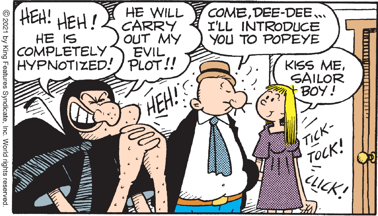 Happy OCR: HEH! HEH! HE WILL CARRY OUT MY EVIL HYPNOTIZED! ) PLOT!! COMEDEE-DEE.. I'LL INTRODUCE YOU TO POPEYE HE IS COMPLETELY KISS MESAILOR BOY! HEH! TICK- TOCK! CLICK! © 2021 by King Features SyndicateInc. World rights reserved. HEH! HEH! HE WILL CARRY OUT MY EVIL HYPNOTIZED! ) PLOT!! COMEDEE-DEE.. I'LL INTRODUCE YOU TO POPEYE HE IS COMPLETELY KISS MESAILOR BOY! HEH! TICK- TOCK! CLICK! © 2021 by King Features SyndicateInc. World rights reserved.