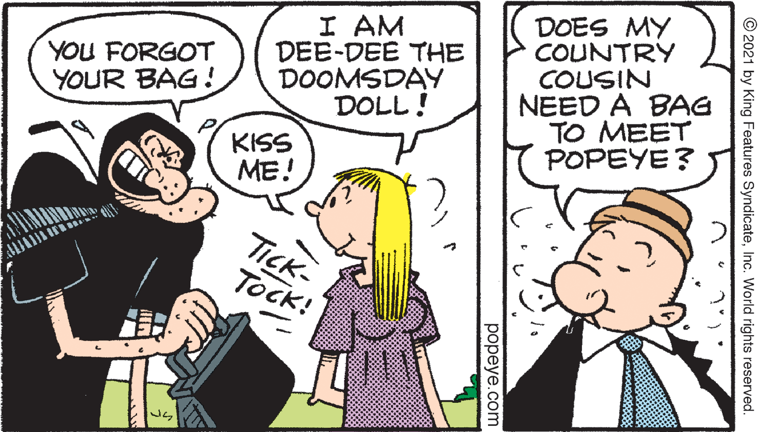 Interaction OCR: I AM DEE-DEE THE DOOMSDAY DOLL! DOES MY COUNTRY COUSIN NEED A BAG TO MEET POPEYE ? YOU FORGOT YOUR BAG! KISS ME! TICK- Tock! © 2021 by King Features SyndicateInc. World rights reserved. popeye.com I AM DEE-DEE THE DOOMSDAY DOLL! DOES MY COUNTRY COUSIN NEED A BAG TO MEET POPEYE ? YOU FORGOT YOUR BAG! KISS ME! TICK- Tock! © 2021 by King Features SyndicateInc. World rights reserved. popeye.com