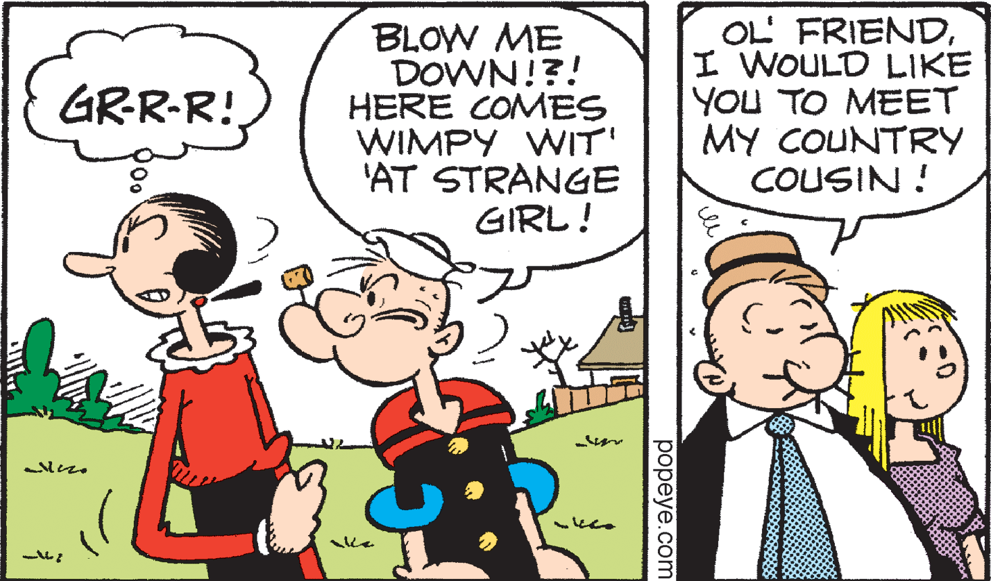 Happy OCR: BLOW ME DOWN!?! HERE COMES WIMPY WIT' 'AT STRANGE GIRL! OL' FRIENDI WOULD LIKE YOU TO MEET MY COUNTRY COUSIN ! GRR-R! ??peye.com BLOW ME DOWN!?! HERE COMES WIMPY WIT' 'AT STRANGE GIRL! OL' FRIENDI WOULD LIKE YOU TO MEET MY COUNTRY COUSIN ! GRR-R! ??peye.com