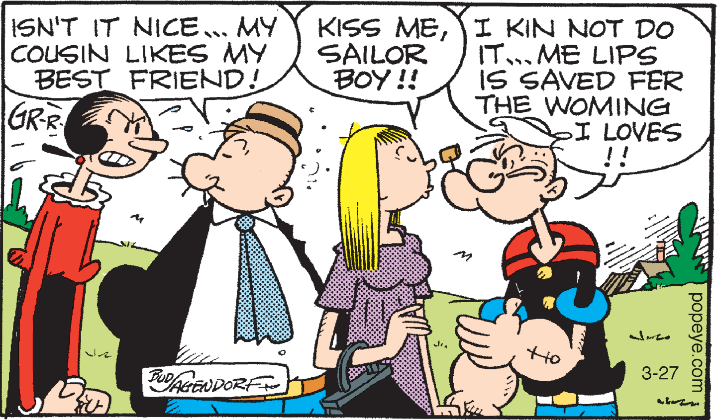 Mammal OCR: ISN'T IT NICE... MY COUSIN LIKES MY BEST FRIEND! KISS MEI KIN NOT D0 IT...ME LIPS IS SAVED FER THE WOMING I LOVES !! SAILOR BOY !! GR-R Ho 3-27 AGE popeye.com ISN'T IT NICE... MY COUSIN LIKES MY BEST FRIEND! KISS MEI KIN NOT D0 IT...ME LIPS IS SAVED FER THE WOMING I LOVES !! SAILOR BOY !! GR-R Ho 3-27 AGE popeye.com