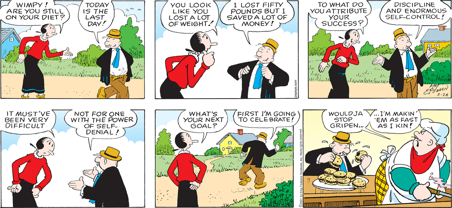 Yellow OCR: I HEARED POPEYE HAVE YA SEEN WIMPY LATELY ? NOT FER WEEKS! HE'S BIN ON A STRICT DIET! Hy WIMPY ! ARE YOU STILL ON YOUR DIET? TODAY IS THE LAST DAY! YOU LOOK LIKE YOU LOST A LOT OF WEIGHT.! I LOST FIFTY POUNDS BUT I SAVEDA LOT OF TO WHAT DO YOU ATTRIBUTE YOUR SUCCESS? DISCIPLINE AND ENORMOUS SELF-CONTROL! MONEY! C 3-28 IT MUST'VE BEEN VERY DIFFICULT NOT FOR ONE WITH THE POWER OF SELF- DENIAL ! WHAT'S YOUR NEXT GOAL? FIRST I'M GOING TO CELE BRATE! WOULDJA V..1'M MAKIN STOP GRIPEN. AS I KIN! 'EM AS FAST ) 7??? hi I HEARED POPEYE HAVE YA SEEN WIMPY LATELY ? NOT FER WEEKS! HE'S BIN ON A STRICT DIET! Hy WIMPY ! ARE YOU STILL ON YOUR DIET? TODAY IS THE LAST DAY! YOU LOOK LIKE YOU LOST A LOT OF WEIGHT.! I LOST FIFTY POUNDS BUT I SAVEDA LOT OF TO WHAT DO YOU ATTRIBUTE YOUR SUCCESS? DISCIPLINE AND ENORMOUS SELF-CONTROL! MONEY! C 3-28 IT MUST'VE BEEN VERY DIFFICULT NOT FOR ONE WITH THE POWER OF SELF- DENIAL ! WHAT'S YOUR NEXT GOAL? FIRST I'M GOING TO CELE BRATE! WOULDJA V..1'M MAKIN STOP GRIPEN. AS I KIN! 'EM AS FAST ) 7??? hi