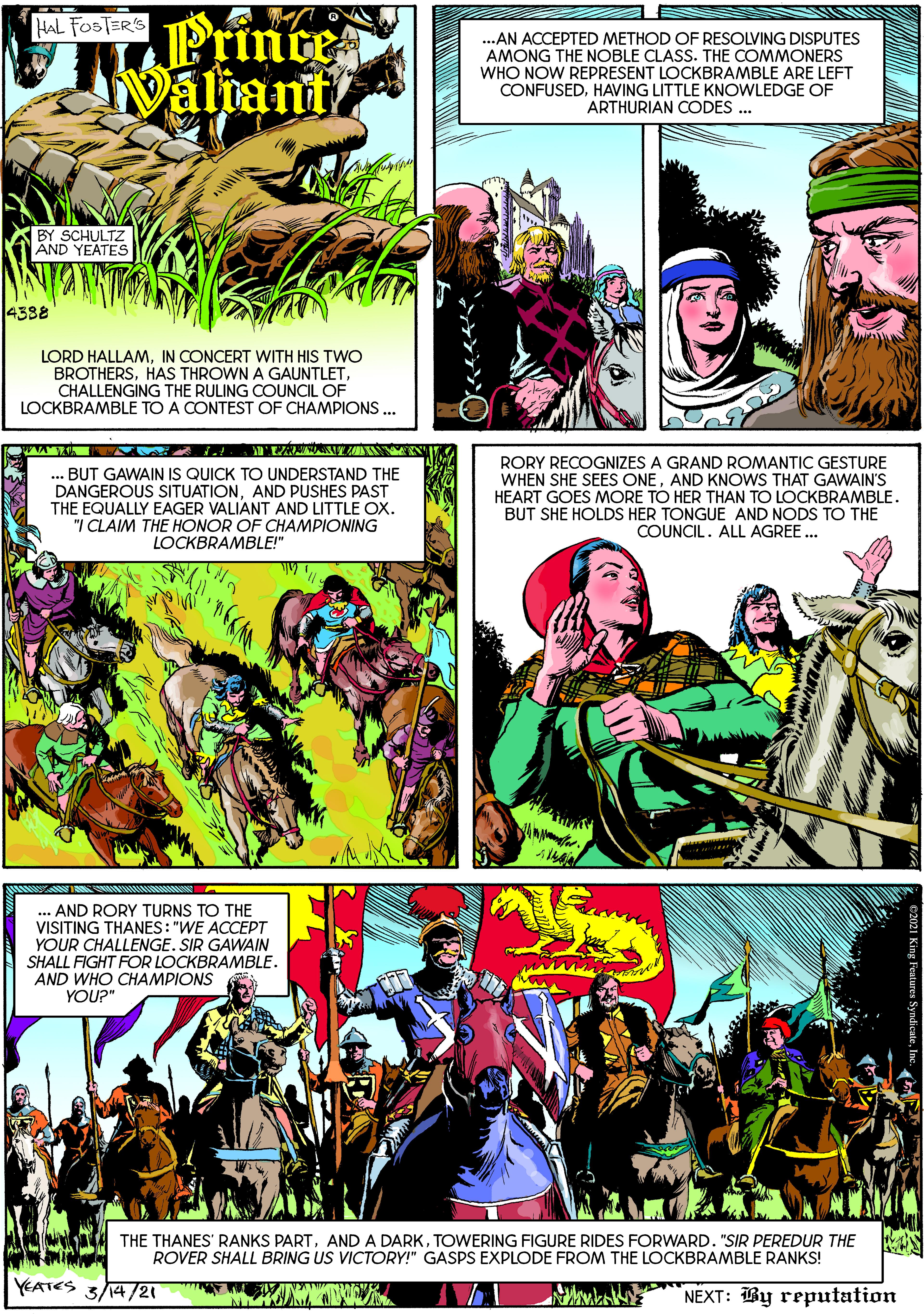 Illustration OCR: Prince Naliant HAL FOSTER'S ..AN ACCEPTED METHOD OF RESOLVING DISPUTES AMONG THE NOBLE CLASS. THE COMMONERS WHO NOW REPRESENT LOCKBRAMBLE ARE LEFT CONFUSEDHAVING LITTLE KNOWLEDGE OF ARTHURIAN CODES ... BY SCHULTZ AND YEATES 4388 LORD HALLAMIN CONCERT WITH HIS TWO BROTHERSCHALLENGING THE RULING COUNCIL OF LOCKBRAMBLE TO A CONTEST OF CHAMPIONS .. .. BUT GAWAIN IS QUICK TO UNDERSTAND THE DANGEROUS SITUATIONAND PUSHES PAST THE EQUALLY EAGER VALIANT AND LITTLE OX. "I CLAIM THE HONOR OF CHAMPIONING LOCKBRAMBLE!" RORY RECOGNIZES A GRAND ROMANTIC GESTURE WHEN SHE SEES ONEAND KNOWS THAT GAWAIN'S HEART GOES MORE TO HER THAN TO LOCKBRAMBLE. BUT SHE HOLDS HER TONGUE AND NODS TO THE COUNCIL. ALL AGREE ... ... AND RORY TURNS TO THE VISITING THANES: "WE ACCEPT YOUR CHALLENGE. SIR GAWAIN SHALL FIGHT FOR LOCKBRAMBLE. AND WHO CHAMPIONS YOU?" THE THANES' RANKS PARTTOWERING FIGURE RIDES FORWARD. "SIR PEREDUR THE ROVER SHALL BRING US VICTORY!" GASPS EXPLODE FROM THE LOCKBRAMBLE RANKS! YEATES 3/14/21 NEXT: By reputation Prince Naliant HAL FOSTER'S ..AN ACCEPTED METHOD OF RESOLVING DISPUTES AMONG THE NOBLE CLASS. THE COMMONERS WHO NOW REPRESENT LOCKBRAMBLE ARE LEFT CONFUSEDHAVING LITTLE KNOWLEDGE OF ARTHURIAN CODES ... BY SCHULTZ AND YEATES 4388 LORD HALLAMIN CONCERT WITH HIS TWO BROTHERSHAS THROWN A GAUNTLETCHALLENGING THE RULING COUNCIL OF LOCKBRAMBLE TO A CONTEST OF CHAMPIONS .. .. BUT GAWAIN IS QUICK TO UNDERSTAND THE DANGEROUS SITUATIONAND PUSHES PAST THE EQUALLY EAGER VALIANT AND LITTLE OX. "I CLAIM THE HONOR OF CHAMPIONING LOCKBRAMBLE!" RORY RECOGNIZES A GRAND ROMANTIC GESTURE WHEN SHE SEES ONEAND KNOWS THAT GAWAIN'S HEART GOES MORE TO HER THAN TO LOCKBRAMBLE. BUT SHE HOLDS HER TONGUE AND NODS TO THE COUNCIL. ALL AGREE ... ... AND RORY TURNS TO THE VISITING THANES: "WE ACCEPT YOUR CHALLENGE. SIR GAWAIN SHALL FIGHT FOR LOCKBRAMBLE. AND WHO CHAMPIONS YOU?" THE THANES' RANKS PARTAND A DARKTOWERING FIGURE RIDES FORWARD. "SIR PEREDUR THE ROVER SHALL BRING US VICTORY!" GASPS EXPLODE FROM THE LOCKBRAMBLE RANKS! YEATES 3/14/21 NEXT: By reputation
