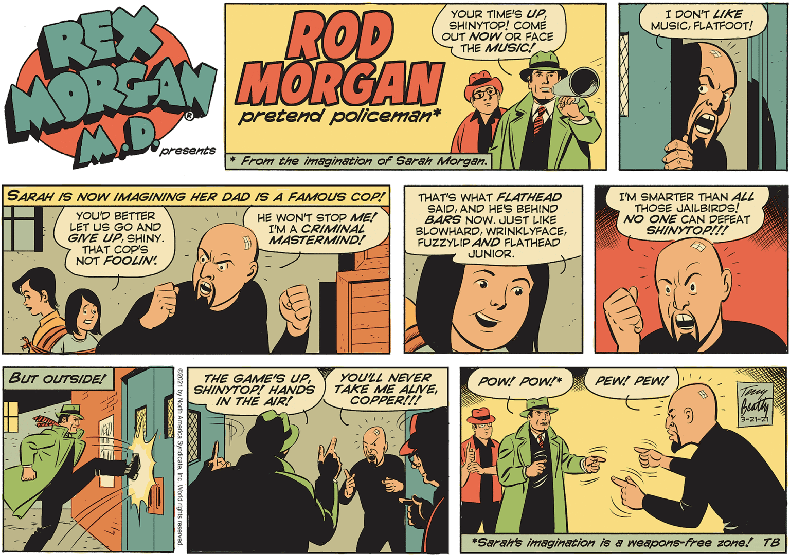 People OCR: ROD MORSAN MORGAN REX YOUR TIME'S UPSHINYTOP! COME OUT NOW OR FACE THE MUSIC! I DON'T LIKE MUSICFLATFOOT! pretend policeman* presents * From the imagination of Sarah Morgan. SARAH IS NOW IMAGINING HER DAD IS A FAMOUS COP! YOU'D BETTER LET US GO AND GNE UPSHINY. THAT COP'S NOT FOOLIN. THAT'S WHAT FLATHEAD SAIDAND HES BEHIND BARS NOW. JUST LIKE BLOWHARDFUZZYLIP AND FLATHEAD I'M SMARTER THAN ALL THOSE JAILBIRDS! NO ONE CAN DEFEAT SHINYTOP!!! HE WON'T STOP ME! I'M A CRIMINAL MASTERMIND! JUNIOR. BUT OUTSIDE! THE GAME'S UPSHINYTOP! HANDS IN THE AIR! YOU'LL NEVER TAKE ME ALIVECOPPER!!! POW! POW* PEW! PEW! 3-21-21 *Sarahs imagination is a weapons-free zone! TB ROD MORSAN MORGAN REX YOUR TIME'S UPSHINYTOP! COME OUT NOW OR FACE THE MUSIC! I DON'T LIKE MUSICFLATFOOT! pretend policeman* presents * From the imagination of Sarah Morgan. SARAH IS NOW IMAGINING HER DAD IS A FAMOUS COP! YOU'D BETTER LET US GO AND GNE UPSHINY. THAT COP'S NOT FOOLIN. THAT'S WHAT FLATHEAD SAIDAND HES BEHIND BARS NOW. JUST LIKE BLOWHARDFUZZYLIP AND FLATHEAD I'M SMARTER THAN ALL THOSE JAILBIRDS! NO ONE CAN DEFEAT SHINYTOP!!! HE WON'T STOP ME! I'M A CRIMINAL MASTERMIND! JUNIOR. BUT OUTSIDE! THE GAME'S UPSHINYTOP! HANDS IN THE AIR! YOU'LL NEVER TAKE ME ALIVECOPPER!!! POW! POW* PEW! PEW! 3-21-21 *Sarahs imagination is a weapons-free zone! TB