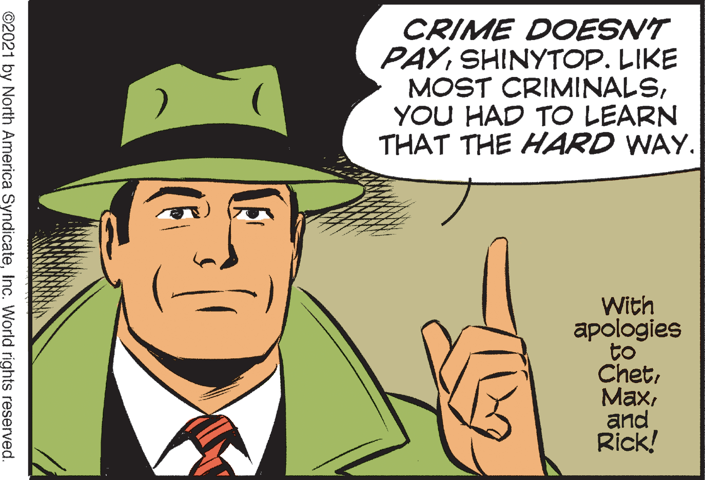 People OCR: CRIME DOESNT PAYSHINYTOP. LIKE MOST CRIMINALSYOU HAD TO LEARN THAT THE HARD WAY. With apologies to Chetand Rick! ©2021 by North America SyndicateInc. World rights reserved. CRIME DOESNT PAYSHINYTOP. LIKE MOST CRIMINALSYOU HAD TO LEARN THAT THE HARD WAY. With apologies to Chetand Rick! ©2021 by North America SyndicateInc. World rights reserved.