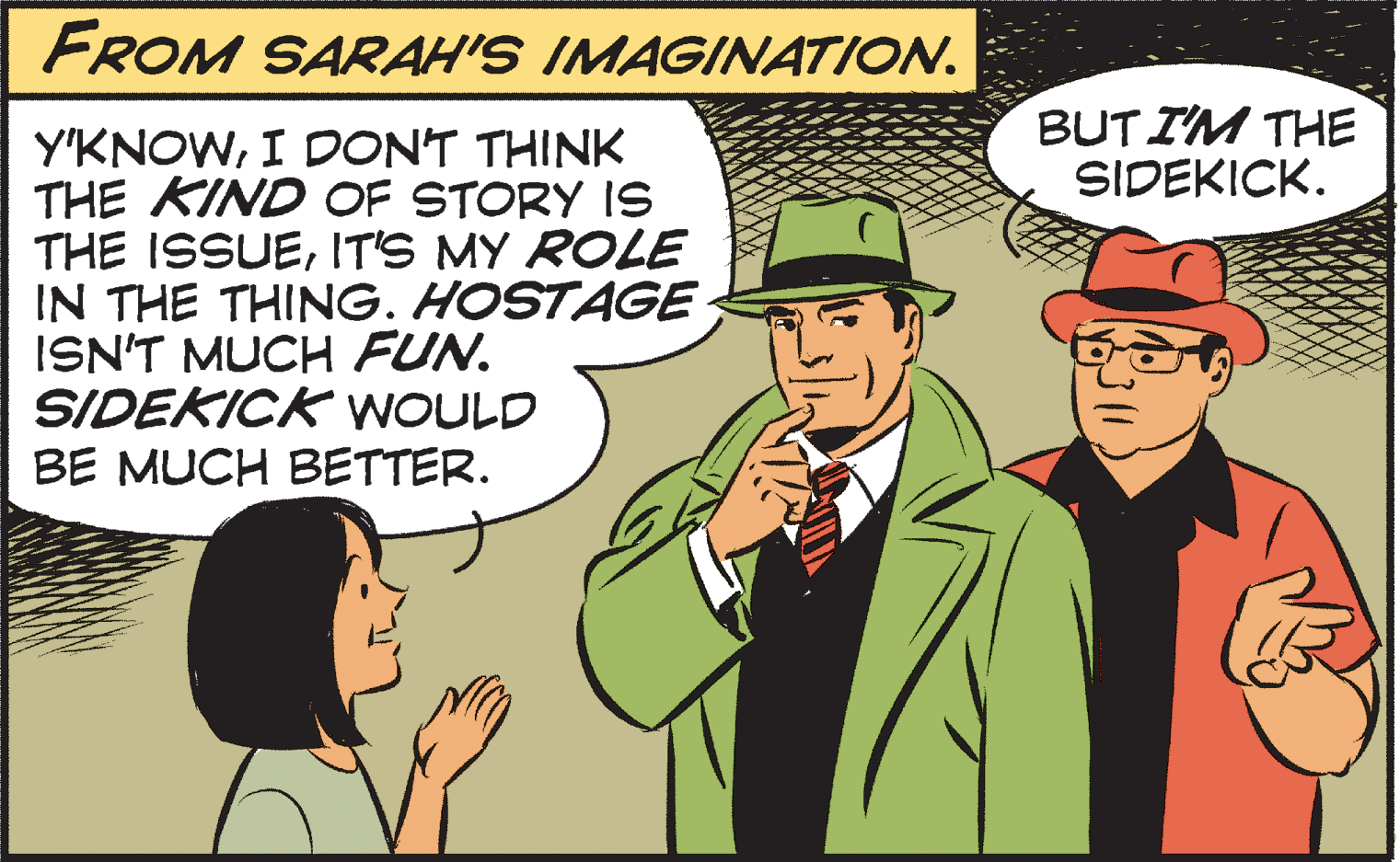 People OCR: FROM SARAH'S IMAGINATION. BUT IM THE SIDEKICK. Y'KNOWI DON'T THINK THE KIND OF STORY IS THE ISSUEIT'S MY ROLE IN THE THING. HOSTAGE ISN'T MUCH FUN. SIDEKICK WOULD BE MUCH BETTER. FROM SARAH'S IMAGINATION. BUT IM THE SIDEKICK. Y'KNOWI DON'T THINK THE KIND OF STORY IS THE ISSUEIT'S MY ROLE IN THE THING. HOSTAGE ISN'T MUCH FUN. SIDEKICK WOULD BE MUCH BETTER.