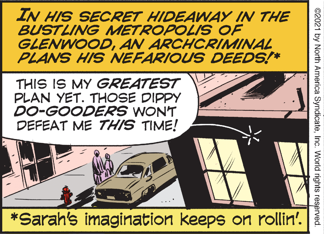 Transport OCR: IN HIS SECRET HIDEAWAY IN THE BUSTLING METROPOLIS OF GLENWOODAN ARCHCRIMINAL PLANS HIS NEFARIOUS DEEDS!* THIS IS MY GREATEST PLAN YET. THOSE DIPPY DO-GOODERS WONT DEFEAT ME THIS TIME! *Sarah's imagination keeps on rollin' ©2021 by North America SyndicateInc. World rights reserved. IN HIS SECRET HIDEAWAY IN THE BUSTLING METROPOLIS OF GLENWOODAN ARCHCRIMINAL PLANS HIS NEFARIOUS DEEDS!* THIS IS MY GREATEST PLAN YET. THOSE DIPPY DO-GOODERS WONT DEFEAT ME THIS TIME! *Sarah's imagination keeps on rollin' ©2021 by North America SyndicateInc. World rights reserved.