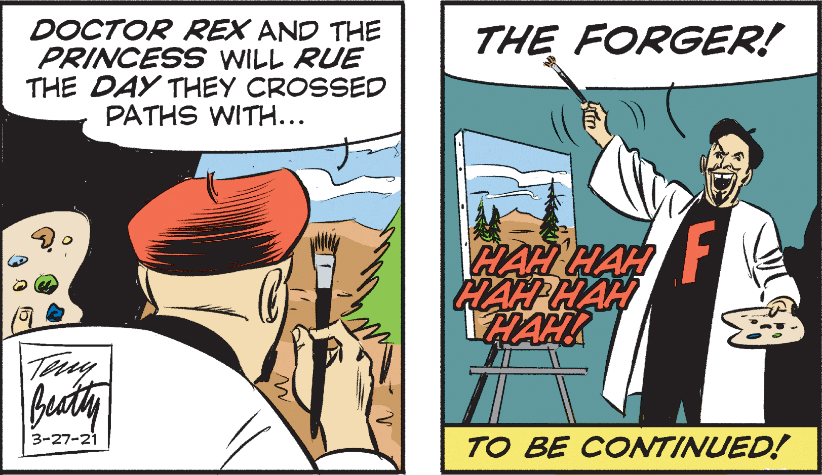 Art OCR: DOCTOR REX AND THE PRINCESS WILL RUE THE DAY THEY CROSSED PATHS WITH... THE FORGER! HAH HAH HAH HAH HAHK Tey beathy 3-27-21 TO BE CONTINUED! DOCTOR REX AND THE PRINCESS WILL RUE THE DAY THEY CROSSED PATHS WITH... THE FORGER! HAH HAH HAH HAH HAHK Tey beathy 3-27-21 TO BE CONTINUED!