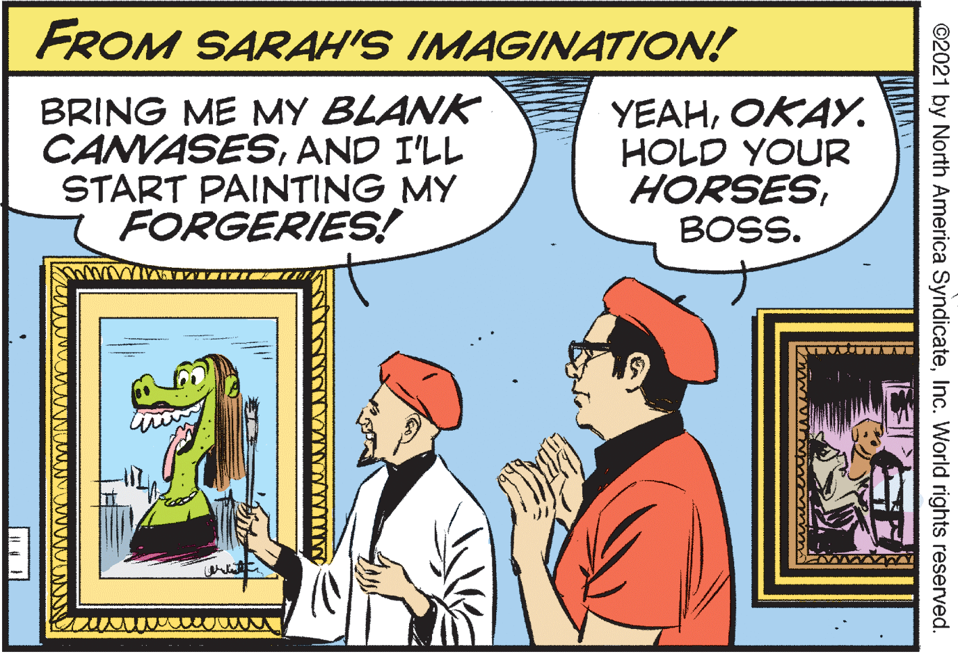 Parallel OCR: FROM SARAH'S IMAGINATION! BRING ME MY BLANK CANVASESAND I'LL START PAINTING MY FORGERIES! YEAHOKAY. HOLD YOUR HORSESBOSS. ©2021 by North America SyndicateInc. World rights reserved. FROM SARAH'S IMAGINATION! BRING ME MY BLANK CANVASESAND I'LL START PAINTING MY FORGERIES! YEAHOKAY. HOLD YOUR HORSESBOSS. ©2021 by North America SyndicateInc. World rights reserved.