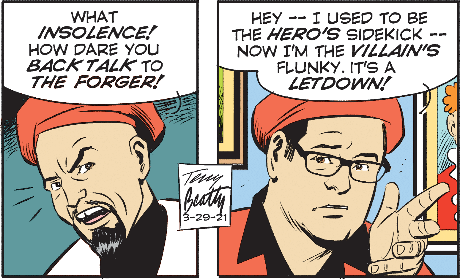 Fictional character OCR: WHAT INSOLENCE! HOW DARE YOU BACK TALK TO THE FORGER! HEY -- I USED TO BE THE HERO'S SIDEKICK NOW I'M THE VILLAIN'S FLUNKY. IT'S A LETDOWN! Teuy 3-29-21 WHAT INSOLENCE! HOW DARE YOU BACK TALK TO THE FORGER! HEY -- I USED TO BE THE HERO'S SIDEKICK NOW I'M THE VILLAIN'S FLUNKY. IT'S A LETDOWN! Teuy 3-29-21