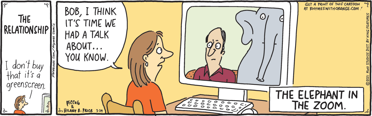 Peripheral OCR: GET A PRINT OF THIS CARTOON AT RHYMESWITHORANGE.COM! BOBI THINK IT'S TIME WE HAD A TALK ABOUT... YOU KNOW. THE RELATIONSHIP I don't buy that if's á greenscreen. THE ELEPHANT IN THE ZOOM. piccolo HILARY B. PRIce 3-24 GET A PRINT OF THIS CARTOON AT RHYMESWITHORANGE.COM! BOBI THINK IT'S TIME WE HAD A TALK ABOUT... YOU KNOW. THE RELATIONSHIP I don't buy that if's á greenscreen. THE ELEPHANT IN THE ZOOM. piccolo HILARY B. PRIce 3-24