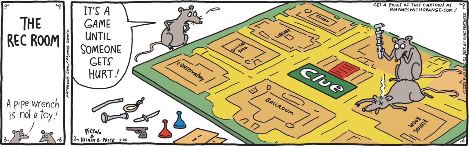 Urban design OCR: GET A PRINT oF THIS CARTOON AT RHYMES WITHORANGE.COM. STUDY THE REC ROOM IT'S A GAME UNTIL LIGGAR SOMEONE GETS HURT! Clue leONservatory BALLROUM A pipe wrench is not a toy! Wood ININIE piccolo HILARY B. PAICE 3-26 GET A PRINT oF THIS CARTOON AT RHYMES WITHORANGE.COM. STUDY THE REC ROOM IT'S A GAME UNTIL LIGGAR SOMEONE GETS HURT! Clue leONservatory BALLROUM A pipe wrench is not a toy! Wood ININIE piccolo HILARY B. PAICE 3-26