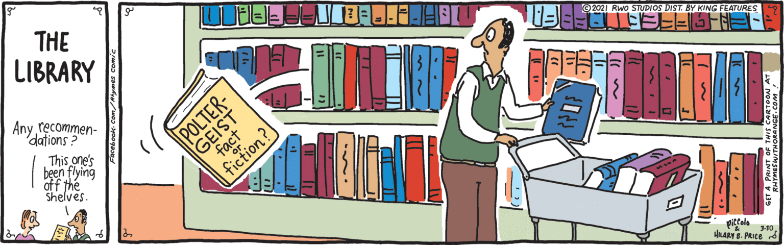 Fiction OCR: THE LIBRARY ©2021 Rwo STUDIOS DIST. BY KING FEATURES Any recommen- dations ? This one's been flying off the Shelves GEIST fact fiction? piccolo 3-10 HILARY 8. PRICE A PRINT O THE LIBRARY ©2021 Rwo STUDIOS DIST. BY KING FEATURES Any recommen- dations ? This one's been flying off the Shelves GEIST fact fiction? piccolo 3-10 HILARY 8. PRICE A PRINT O