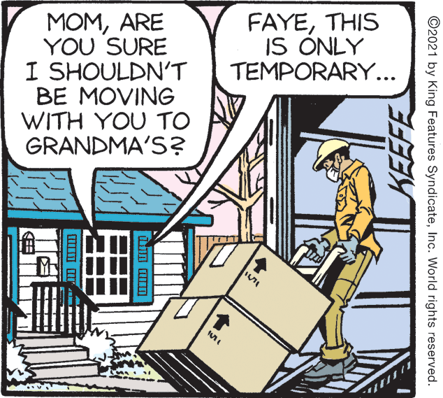 Design OCR: MOMARE YOU SURE I SHOULDN'T BE MOVING WITH YOU TO GRANDMA'S? FAYETHIS IS ONLY TEMPORARY... KEEFE ©2021 by King Features SyndicateInc. World rights reserved. MOMARE YOU SURE I SHOULDN'T BE MOVING WITH YOU TO GRANDMA'S? FAYETHIS IS ONLY TEMPORARY... KEEFE ©2021 by King Features SyndicateInc. World rights reserved.