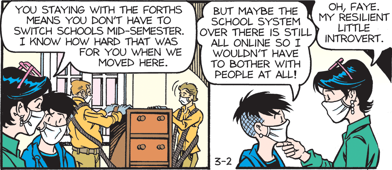 People OCR: YOU STAYING WITH THE FORTHS MEANS YOU DON'T HAVE TO SWITCH SCHOOLS MID-SEMESTER. I KNOW HOW HARD THAT WAS FOR YOU WHEN WE MOVED HERE. BUT MAYBE THE SCHOOL SYSTEM OVER THERE IS STILL ALL ONLINE SO I WOULDN'T HAVE TO BOTHER WITH PEOPLE AT ALL! OHFAYE. MY RESILIENT LITTLE INTROVERT. 3-2 YOU STAYING WITH THE FORTHS MEANS YOU DON'T HAVE TO SWITCH SCHOOLS MID-SEMESTER. I KNOW HOW HARD THAT WAS FOR YOU WHEN WE MOVED HERE. BUT MAYBE THE SCHOOL SYSTEM OVER THERE IS STILL ALL ONLINE SO I WOULDN'T HAVE TO BOTHER WITH PEOPLE AT ALL! OHFAYE. MY RESILIENT LITTLE INTROVERT. 3-2