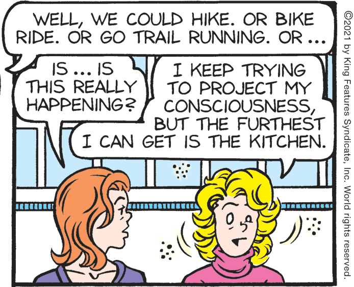 Organism OCR: WELLWE COULD HIKE. OR BIKE RIDE. OR GO TRAIL RUNNING. OR ... IS ... IS THIS REALLY HAPPENING? I KEEP TRYING TO PROJECT MY CONSCIOUSNESSBUT THE FURTHEST I CAN GET IS THE KITCHEN. ©2021 by King Features SyndicateInc. World rights reserved. WELLWE COULD HIKE. OR BIKE RIDE. OR GO TRAIL RUNNING. OR ... IS ... IS THIS REALLY HAPPENING? I KEEP TRYING TO PROJECT MY CONSCIOUSNESSBUT THE FURTHEST I CAN GET IS THE KITCHEN. ©2021 by King Features SyndicateInc. World rights reserved.