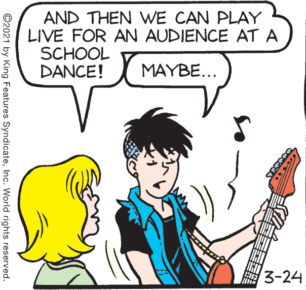 Sharing OCR: AND THEN WE CAN PLAY LIVE FOR AN AUDIENCE AT A SCHOOL DANCE! MAYBE... 3-24 ©2021 by King Features SyndicateInc. World rights reserved. AND THEN WE CAN PLAY LIVE FOR AN AUDIENCE AT A SCHOOL DANCE! MAYBE... 3-24 ©2021 by King Features SyndicateInc. World rights reserved.