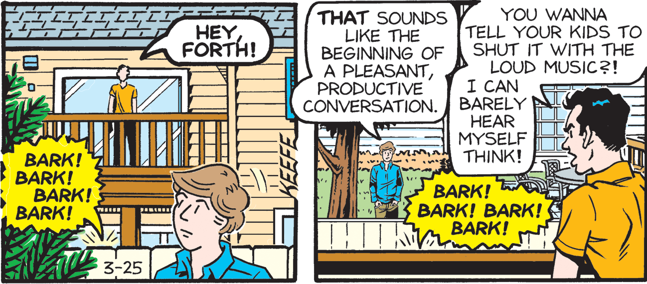 People OCR: THAT SOUNDS LIKE THE BEGINNING OF A PLEASANTPRODUCTIVE CONVERSATION. YOU WANNA TELL YOUR KIDS TO SHUT IT WITH THE LOUD MUSIC?! I CAN BARELY HEAR MYSELF THINK! HEY FORTH! BARK! BARK! BARK! BARK! BARK! BARK! BARK! BARK! 3-25 THAT SOUNDS LIKE THE BEGINNING OF A PLEASANTPRODUCTIVE CONVERSATION. YOU WANNA TELL YOUR KIDS TO SHUT IT WITH THE LOUD MUSIC?! I CAN BARELY HEAR MYSELF THINK! HEY FORTH! BARK! BARK! BARK! BARK! BARK! BARK! BARK! BARK! 3-25