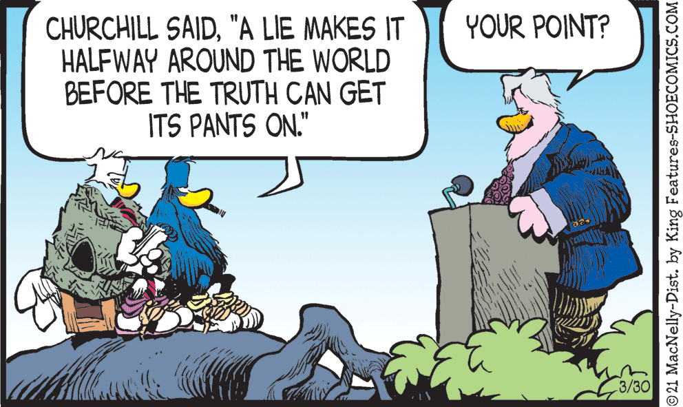 Art OCR: CHURCHILL SAID"A LIE MAKES IT HALFWAY AROUND THE WORLD BEFORE THE TRUTH CAN GET ITS PANTS ON." YOUR POINT? 3/30 © 21 MacNelly-Dist. by King Features-SHOECOMICS.COM CHURCHILL SAID"A LIE MAKES IT HALFWAY AROUND THE WORLD BEFORE THE TRUTH CAN GET ITS PANTS ON." YOUR POINT? 3/30 © 21 MacNelly-Dist. by King Features-SHOECOMICS.COM