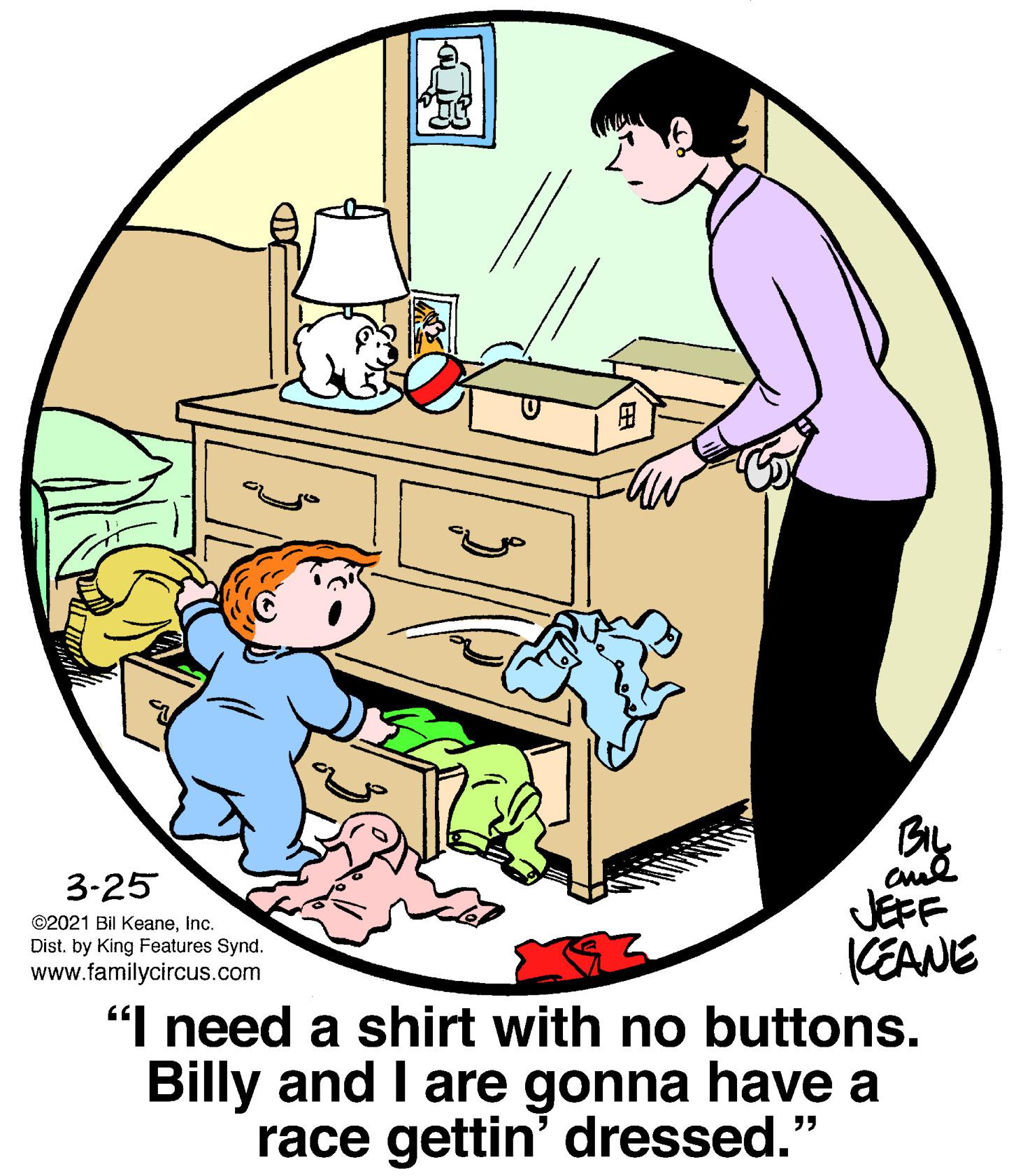 Conversation OCR: 3-25 JEFF KEANE "I need a shirt with no buttons. Billy and I are gonna have a race gettin' dressed." ©2021 Bil KeaneInc. Dist. by King Features Synd. www.familycircus.com 3-25 JEFF KEANE "I need a shirt with no buttons. Billy and I are gonna have a race gettin' dressed." ©2021 Bil KeaneInc. Dist. by King Features Synd. www.familycircus.com