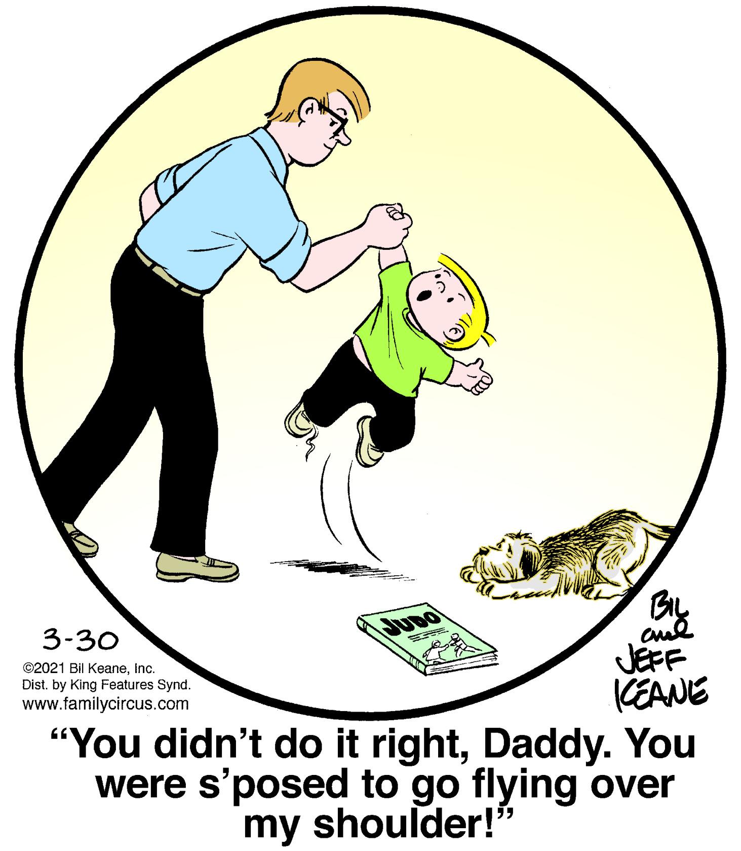 Art OCR: BIL 3-30 JUDO JEFF KEANE "You didn't do it rightDaddy. You were s'posed to go flying over ©2021 Bil KeaneInc. Dist. by King Features Synd. www.familycircus.com my shoulder!" BIL 3-30 JUDO JEFF KEANE "You didn't do it rightDaddy. You were s'posed to go flying over ©2021 Bil KeaneInc. Dist. by King Features Synd. www.familycircus.com my shoulder!"