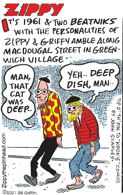 Font OCR: ZIPPY T'S 1961 & Two BEATNIKS WITH THE PERSONALITIES OF ZIPPY & GRIFFY AMBLE ALORNG MACDOUGAL STREET IN GREEN- WICH VILLAGE-: YEH.. DEEP DISHMAN.. MANTHAT CAT WAS DEEP. ©2021 Bill Griffith. TIP O' TH'PIN TO "KOOKIE"COMICS BY JOHN STANLEY. O Zippythepinhead.com ZIPPY T'S 1961 & Two BEATNIKS WITH THE PERSONALITIES OF ZIPPY & GRIFFY AMBLE ALORNG MACDOUGAL STREET IN GREEN- WICH VILLAGE-: YEH.. DEEP DISHMAN.. MANTHAT CAT WAS DEEP. ©2021 Bill Griffith. TIP O' TH'PIN TO "KOOKIE"COMICS BY JOHN STANLEY. O Zippythepinhead.com
