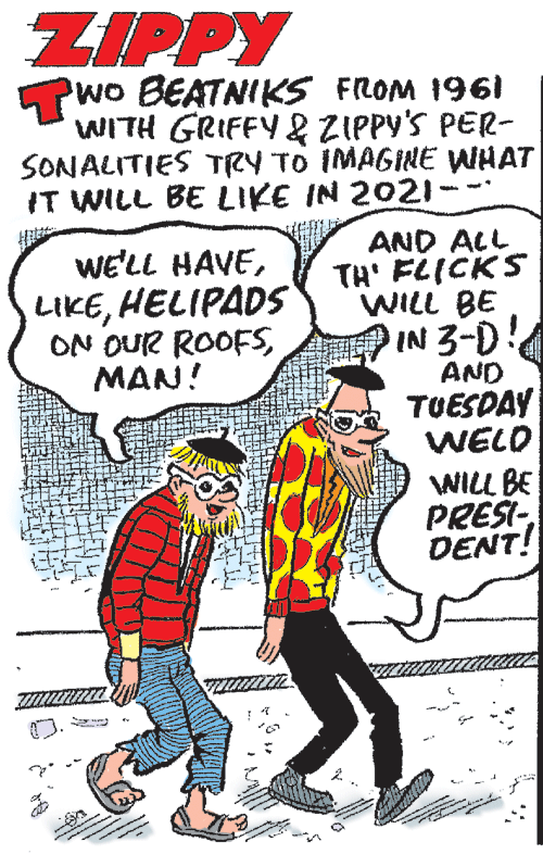 Line OCR: ZIPPY Pwo BEATNIKS FROM 1961 WITH GRIFFY& ZIPPY'S PER- SONALITIES TRY TO IMAGINE WHAT IT WILL BE LIKE IN 2021 - AND ALL TH' FLICKS WILL BE IN 3-D WE'LL HAVEHELIPADS ON OUR ROOFSMAN! AND TUESDAY WELD WILL BE PRESI- DENT! ZIPPY Pwo BEATNIKS FROM 1961 WITH GRIFFY& ZIPPY'S PER- SONALITIES TRY TO IMAGINE WHAT IT WILL BE LIKE IN 2021 - AND ALL TH' FLICKS WILL BE IN 3-D WE'LL HAVEHELIPADS ON OUR ROOFSMAN! AND TUESDAY WELD WILL BE PRESI- DENT!