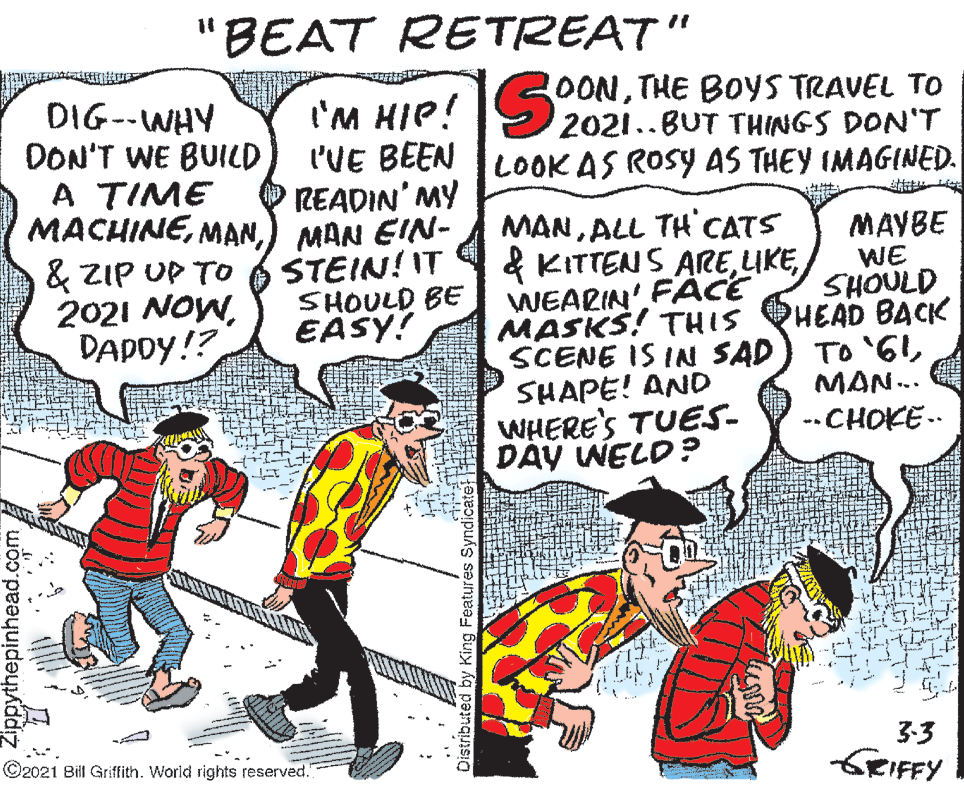 Parallel OCR: 'BEAT RETREAT" OONTHE BOYS TRAVEL TO 2021..BUT THINGS DON'T I'M HIP! l'VE BEEN TLOOK AS ROSY AS THEY IMAGINED. O READIN' MY DIG--WHY DON'T WE BUILD A TIME MACHINE) MAN EIN- & ZIP UP TO 2021 NOWDAPDY!? %3. MANALL TH CATS & KITTENS AREWEARIN' FACE MASKS! THIS SCENE IS IN SAD) TO '6ISHAPE! AND WHERE'S TUES- DAY WELD? STEIN! IT SHOULD BE EASY! MAYBE WE SHOULD PHEAD BACK MAN.. --CHOKE -- 3:3 SRIFFY ©2021 Bill Griffith. World rights reserved. Distributed by King Features Syndicate 'BEAT RETREAT" OONTHE BOYS TRAVEL TO 2021..BUT THINGS DON'T I'M HIP! l'VE BEEN TLOOK AS ROSY AS THEY IMAGINED. O READIN' MY DIG--WHY DON'T WE BUILD A TIME MACHINE) MAN EIN- & ZIP UP TO 2021 NOWDAPDY!? %3. MANALL TH CATS & KITTENS AREWEARIN' FACE MASKS! THIS SCENE IS IN SAD) TO '6ISHAPE! AND WHERE'S TUES- DAY WELD? STEIN! IT SHOULD BE EASY! MAYBE WE SHOULD PHEAD BACK MAN.. --CHOKE -- 3:3 SRIFFY ©2021 Bill Griffith. World rights reserved. Distributed by King Features Syndicate
