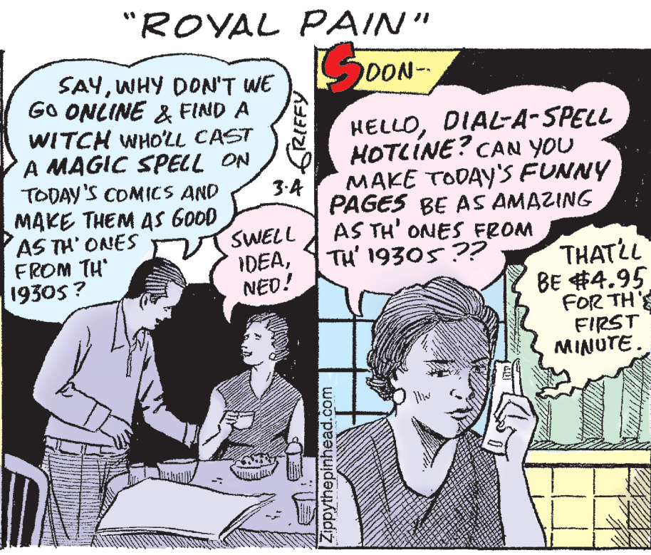 Mammal OCR: "ROYAL PAIN" SDON- SAYWHY DON'T WE GO ONLINE & FIND A WITCH WHO'LL CAST A MAGIC SPELL ON TODAY'S COMICS AND MAKE THEM AS GOOD AS TH' ONES FROM TH 1930s ? HELLODIAL-A-SPELL HOTLÍNE? CAN YOU MAKE TODAY'S FUNNY PAGES BE AS AMAZING AS TH' ONES FROM TH' 19305 ?? 3.A SWELL IDEANED! THATLL BE #4.95 FOR TH'E FIRST MINUTE. GRIFFY Zippythepinhead.com "ROYAL PAIN" SDON- SAYWHY DON'T WE GO ONLINE & FIND A WITCH WHO'LL CAST A MAGIC SPELL ON TODAY'S COMICS AND MAKE THEM AS GOOD AS TH' ONES FROM TH 1930s ? HELLODIAL-A-SPELL HOTLÍNE? CAN YOU MAKE TODAY'S FUNNY PAGES BE AS AMAZING AS TH' ONES FROM TH' 19305 ?? 3.A SWELL IDEANED! THATLL BE #4.95 FOR TH'E FIRST MINUTE. GRIFFY Zippythepinhead.com