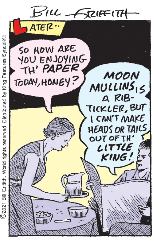 Art OCR: BILL RIFFITH ATER- SO HOW ARE YOU ENJOYING TH' PAPER TODAYHONEY? ??ON MULLINSIS A RIB- TICKLERBUT I CAN'T MAKE HEADS OR TAILS OUT OF TH' LITTLE KING! ©2021 Bill Griffith. World rights reserved. Distributed by King Features Syndicate BILL RIFFITH ATER- SO HOW ARE YOU ENJOYING TH' PAPER TODAYHONEY? ??ON MULLINSIS A RIB- TICKLERBUT I CAN'T MAKE HEADS OR TAILS OUT OF TH' LITTLE KING! ©2021 Bill Griffith. World rights reserved. Distributed by King Features Syndicate