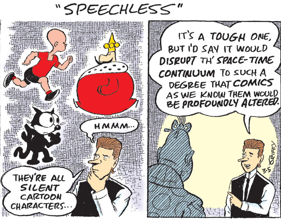 Interaction OCR: SPEECHLESS" IT'S A TOUGH ONEBUT I'D SAY IT WOULD DISRUPT TH' SPACE-TIME CONTINUUM To SUCH A DEGREE THAT COMICS AS WE KNOW THEM WOULD BE PROFOUNOLY ALTERED. HMMM... THEY'RE ALL SILENT CARTOON CHARACTERS... RIFEY. SPEECHLESS" IT'S A TOUGH ONEBUT I'D SAY IT WOULD DISRUPT TH' SPACE-TIME CONTINUUM To SUCH A DEGREE THAT COMICS AS WE KNOW THEM WOULD BE PROFOUNOLY ALTERED. HMMM... THEY'RE ALL SILENT CARTOON CHARACTERS... RIFEY.