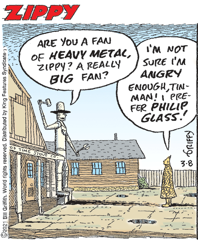 Illustration OCR: ZIPPY ARE YOU A FAN OF HEAVY METALZIPPY? A REALLY BIG FAN? I'M NOT SURE I'M ANGRY ENOUGHTIN- MAN!I PRE- FER PHILIP GLASS. OD TIME STONE 3.8 ©2021 Bill Griffith. World rights reserved. Distributed by King Features Syndicate W fRIFFy ZIPPY ARE YOU A FAN OF HEAVY METALZIPPY? A REALLY BIG FAN? I'M NOT SURE I'M ANGRY ENOUGHTIN- MAN!I PRE- FER PHILIP GLASS. OD TIME STONE 3.8 ©2021 Bill Griffith. World rights reserved. Distributed by King Features Syndicate W fRIFFy