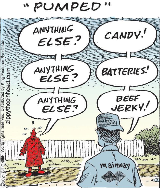 Happy OCR: PUMPED'" ANYTHING ELSE? CANDY! ANYTHING ELSE ? BATTERIES! ANYTHING ELSE BEEF JERKY! mainway ©2021 Bill GriffithWorld rights reserved. Distributed by King Features Syndicate zippythepinhead.com PUMPED'" ANYTHING ELSE? CANDY! ANYTHING ELSE ? BATTERIES! ANYTHING ELSE BEEF JERKY! mainway ©2021 Bill GriffithWorld rights reserved. Distributed by King Features Syndicate zippythepinhead.com