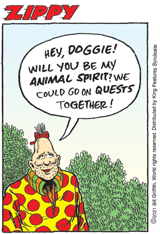 Event OCR: ZIPPY HEYDOGGIE! WILL YOU BE MY ANIMAL SPIRIT? WE COULD GO ON QUESTS TOGETHER! O2021 Bill Griffin. World rights reserved. Distributed by King Features Syndicate ZIPPY HEYDOGGIE! WILL YOU BE MY ANIMAL SPIRIT? WE COULD GO ON QUESTS TOGETHER! O2021 Bill Griffin. World rights reserved. Distributed by King Features Syndicate