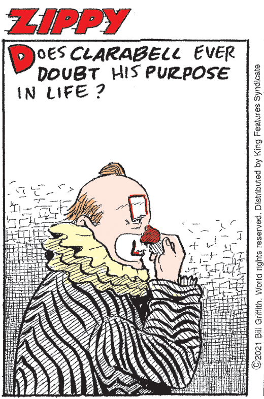 Drawing OCR: ZIPPY OES CLARABELL EVER DOUBT HIS PURPOSE IN LIFE ? 2021 Bill Griffith. World rights reserved. Distributed by King Features Syndicate ZIPPY OES CLARABELL EVER DOUBT HIS PURPOSE IN LIFE ? 2021 Bill Griffith. World rights reserved. Distributed by King Features Syndicate