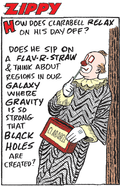 Event OCR: ZIPPY loW DOES CLARABELL RELAX ON HIS DAY OFF? DOES HE SIP ON A FLAV-R-STRAW & THINK ABOUT REGIONS IN DUR GALAXY WHERE GRAVITY IS SO STRONG THAT BLACK HOLES CIARABEL ARE CREATED? ZIPPY loW DOES CLARABELL RELAX ON HIS DAY OFF? DOES HE SIP ON A FLAV-R-STRAW & THINK ABOUT REGIONS IN DUR GALAXY WHERE GRAVITY IS SO STRONG THAT BLACK HOLES CIARABEL ARE CREATED?