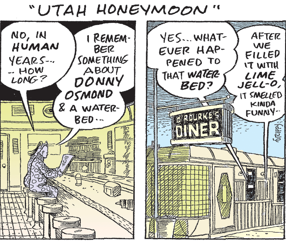 Fiction OCR: "UTAH HONEYMOON NOIN HUMAN YEARS-.. HOW LONG? I REMEM- BER SOMETHING ABOUT DONNY OSMOND & A WATER- BED.-- YES... WHAT- AFTER WE FILLED IT WTH LIME JELL-OIT SMELLED KINDA FUNNY-- EVER HAP- PENED TO THAT WATER BED? GROURKE'S DINER "UTAH HONEYMOON NOIN HUMAN YEARS-.. HOW LONG? I REMEM- BER SOMETHING ABOUT DONNY OSMOND & A WATER- BED.-- YES... WHAT- AFTER WE FILLED IT WTH LIME JELL-OIT SMELLED KINDA FUNNY-- EVER HAP- PENED TO THAT WATER BED? GROURKE'S DINER