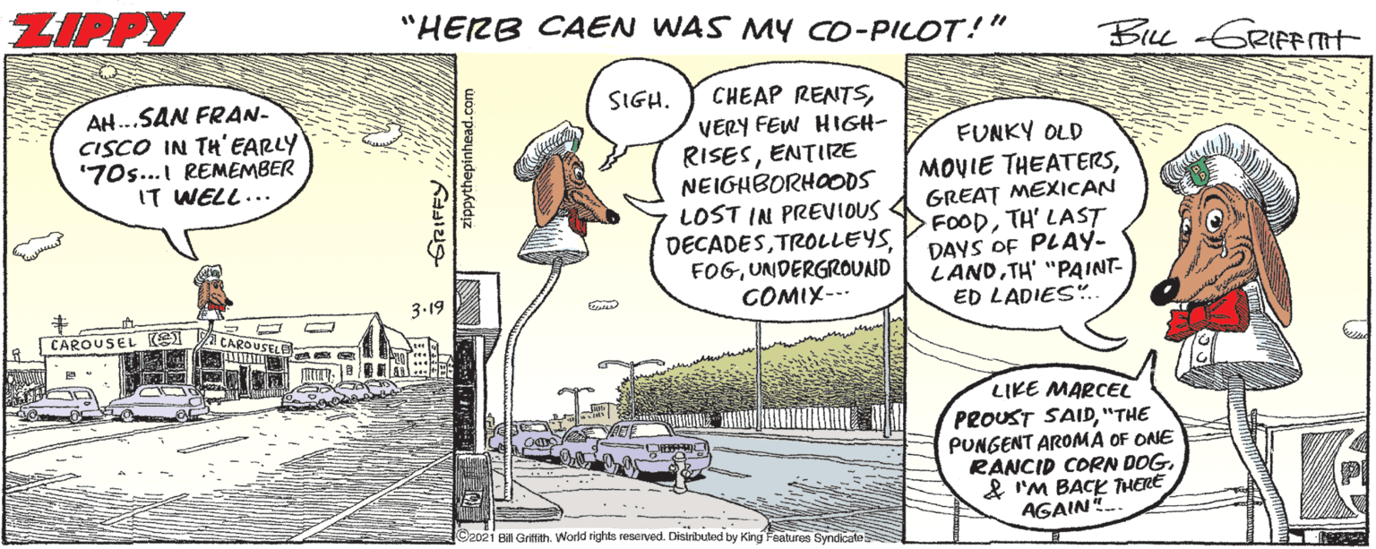 Car OCR: ZIPPY "HERB CAEN WAS MY cO-PILOT!" Bu -GRIFPTT CHEAP RENTSVERY FEW HIGH- RISESENTIRE NEIGHBORHOODS LOST IN PREVIOUS DECADESUNDERGROUND COMIX--- AH...SAN FRAN- CISCO IN TH'EARLY "70s... REMEMBER IT WELL... SIGH. FUNKY OLD MOVIE THEATERSGREAT MEXICAN FOODTH' LAST DAYS OF PLAY- LANDTH' "PAINT- ED LADIES".. 3.19 CAROUSEL (2 CAROUSELE LIKE MARCEL PROUST SAID"THE PUNGENT AROMA OF ONE RANCID CORN DOG& I'M BACK THERE AGAIN. G2021 Bil Grittith. World rights reserved. Distnbuted by King Features Syndicale appythepinhead.com ZIPPY "HERB CAEN WAS MY cO-PILOT!" Bu -GRIFPTT CHEAP RENTSVERY FEW HIGH- RISESENTIRE NEIGHBORHOODS LOST IN PREVIOUS DECADESUNDERGROUND COMIX--- AH...SAN FRAN- CISCO IN TH'EARLY "70s... REMEMBER IT WELL... SIGH. FUNKY OLD MOVIE THEATERSGREAT MEXICAN FOODTH' LAST DAYS OF PLAY- LANDTH' "PAINT- ED LADIES".. 3.19 CAROUSEL (2 CAROUSELE LIKE MARCEL PROUST SAID"THE PUNGENT AROMA OF ONE RANCID CORN DOG& I'M BACK THERE AGAIN. G2021 Bil Grittith. World rights reserved. Distnbuted by King Features Syndicale appythepinhead.com