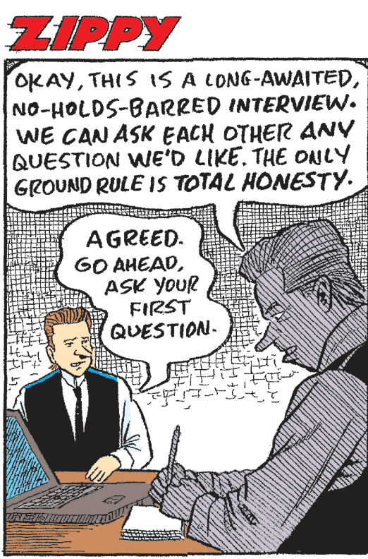 Parallel OCR: ZIPPY OKAYNO-HOLDS-BARRED INTERVIEW. WE CAN ASK EACH OTHER ANY QUESTION WE'D LIKE. THE ONLY GROUND RULE IS TOTAL HONESTY. AGREED. GO AHEADASK YOUR FIRST QUESTION. ZIPPY OKAYTHIS IS A LONG-AWAITEDNO-HOLDS-BARRED INTERVIEW. WE CAN ASK EACH OTHER ANY QUESTION WE'D LIKE. THE ONLY GROUND RULE IS TOTAL HONESTY. AGREED. GO AHEADASK YOUR FIRST QUESTION.