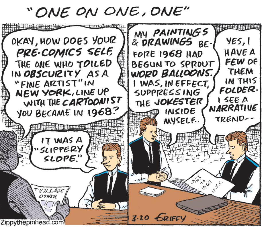 Line OCR: ONE ON ONEONE" OKAYHOW DOES YOUR PRE-COMICS SELF THE ONE WHO TOILED IN OBSCURITY AS A FINE ARTIST"IN NEW YORKLINE UP WITH THE CARTOONIST YoU BECAME IN 1968? MY PAINTINGS & DRAWINGS BE- FORE 1968 HAD BEGUN TO SPROUT) FEW OF WORD BALLOONS I WASSUPPRESSING THE JOKESTER INSIDE MYSELF.. YESI HAVE A THEM IN THIS FOLDER. I SEE A NARRATIUE TREND-- IT WAS A SCIPPERY SLOPE." 1963 VILLAGE OTHER Zippythepinhead.com 3.20 GRIFEY 1967 NY.C. ONE ON ONEONE" OKAYHOW DOES YOUR PRE-COMICS SELF THE ONE WHO TOILED IN OBSCURITY AS A FINE ARTIST"IN NEW YORKLINE UP WITH THE CARTOONIST YoU BECAME IN 1968? MY PAINTINGS & DRAWINGS BE- FORE 1968 HAD BEGUN TO SPROUT) FEW OF WORD BALLOONS I WASIN EFFECTSUPPRESSING THE JOKESTER INSIDE MYSELF.. YESI HAVE A THEM IN THIS FOLDER. I SEE A NARRATIUE TREND-- IT WAS A SCIPPERY SLOPE." 1963 VILLAGE OTHER Zippythepinhead.com 3.20 GRIFEY 1967 NY.C.
