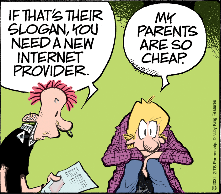 Gesture OCR: IF THAT'S THEIR SLOGANKOU NEED A NEW INTERNET PROVIDER. MY PARENTS ARE SO CHEAP ©2021 ZITS Partnership. Dist. by King Features IF THAT'S THEIR SLOGANKOU NEED A NEW INTERNET PROVIDER. MY PARENTS ARE SO CHEAP ©2021 ZITS Partnership. Dist. by King Features