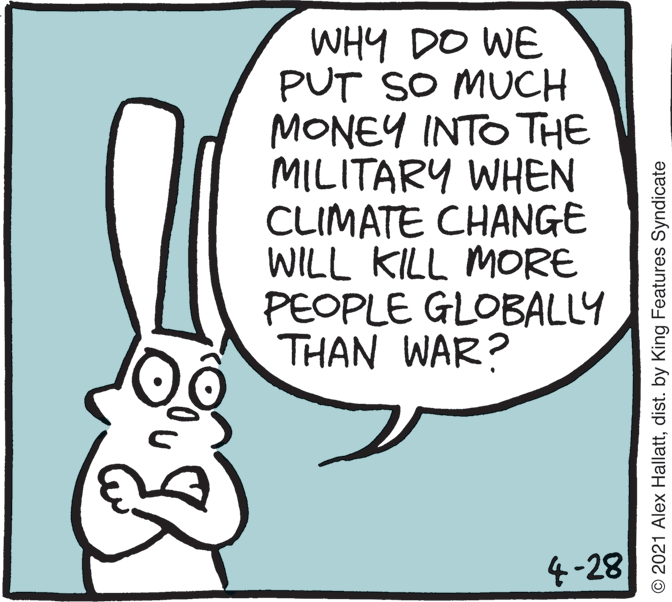 Rabbits and Hares OCR: WHY DO WE PUT SO MUCH MONEY INTO THE MILITARY WHEN CLIMATE CHANGE WILL KILL MORE PEOPLE GLOBALLY THAN WAR? 4-28 © 2021 Alex Hallattdist. by King Features Syndicate WHY DO WE PUT SO MUCH MONEY INTO THE MILITARY WHEN CLIMATE CHANGE WILL KILL MORE PEOPLE GLOBALLY THAN WAR? 4-28 © 2021 Alex Hallattdist. by King Features Syndicate