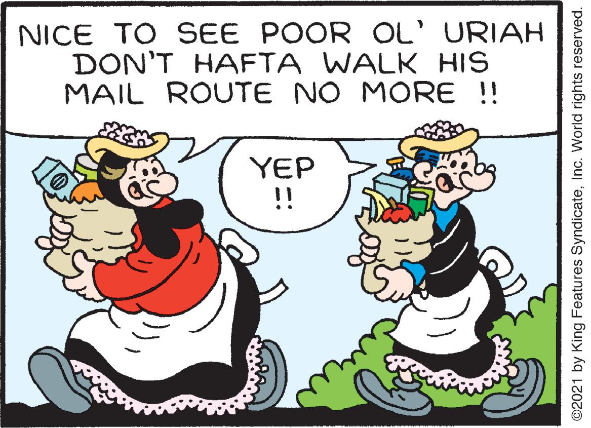 Font OCR: NICE TO SEE POOR OL' URIAH DON'T HAFTA WALK HIS MAIL ROUTE NO MORE !! YEP !! ©2021 by King Features SyndicateInc. World rights reserved. NICE TO SEE POOR OL' URIAH DON'T HAFTA WALK HIS MAIL ROUTE NO MORE !! YEP !! ©2021 by King Features SyndicateInc. World rights reserved.