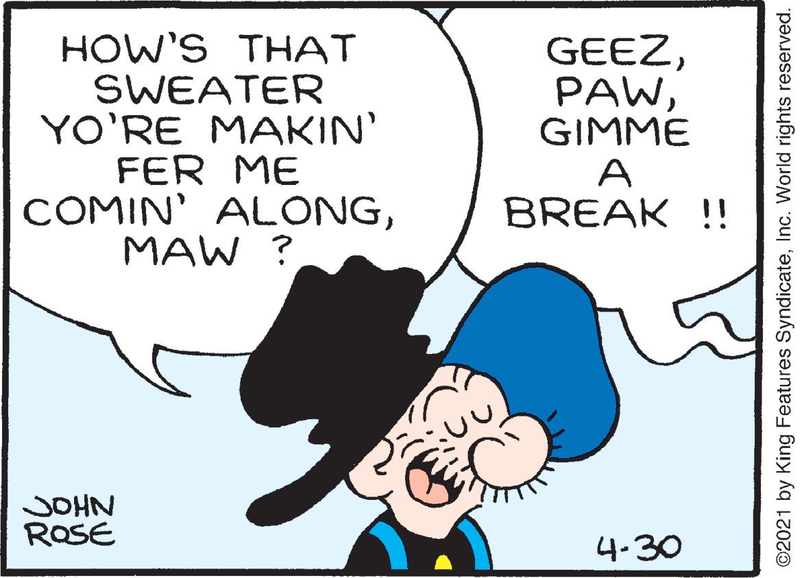 Font OCR: HOW'S THAT SWEATER YO'RE MAKIN' FER ME COMIN' ALONGMAW ? GEEZGIMME A BREAK !! JOHN ROSE 4-30 ©2021 by King Features SyndicateInc. World rights reserved. HOW'S THAT SWEATER YO'RE MAKIN' FER ME COMIN' ALONGMAW ? GEEZGIMME A BREAK !! JOHN ROSE 4-30 ©2021 by King Features SyndicateInc. World rights reserved.