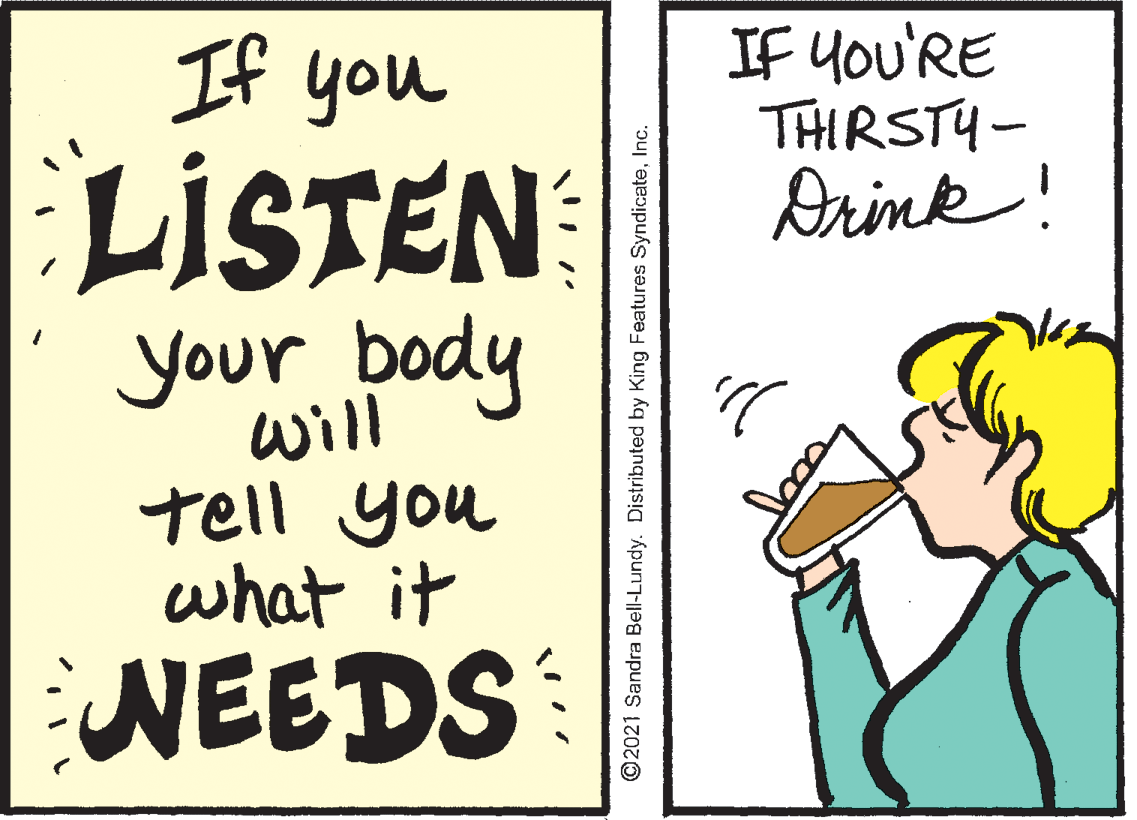 Drawing OCR: If You'RE THIRSTY- Arink! If you LISTEN your body will tell you what it NEEDS ©2021 Sandra Bell-Lundy. Distributed by King Features SyndiceteInc. If You'RE THIRSTY- Arink! If you LISTEN your body will tell you what it NEEDS ©2021 Sandra Bell-Lundy. Distributed by King Features Syndicete