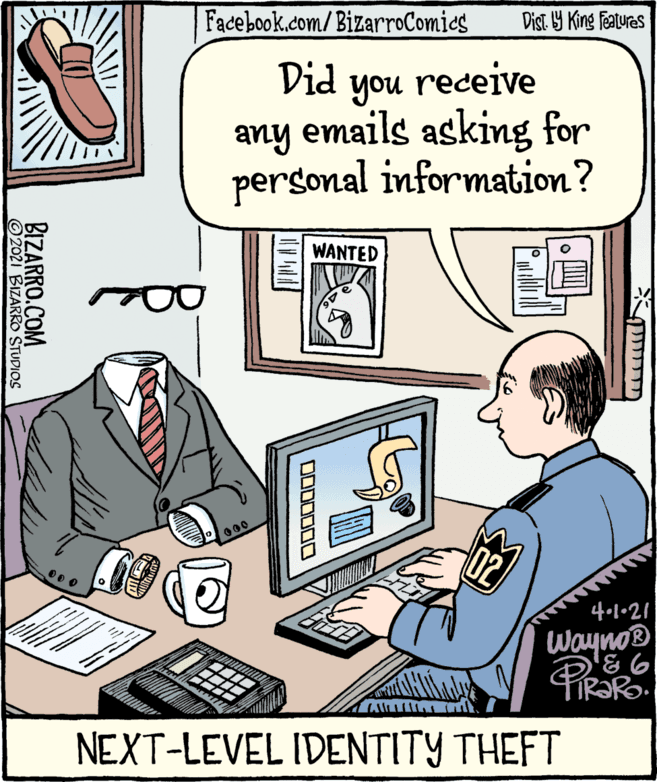 Personal computer OCR: Facebook.com/BizarroComies Dist Y King Features Did receive you any emails asking for personal information? WANTED 000 4•1•21 Wayno® ! ??? 1atnn11 NEXT-LEVEL IDENTITY THEFT OD00000 BIZARRO.COM O2021 BIZARRO STUDIOS Facebook.com/BizarroComies Dist Y King Features Did receive you any emails asking for personal information? WANTED 000 4•1•21 Wayno® ! ??? 1atnn11 NEXT-LEVEL IDENTITY THEFT OD00000 BIZARRO.COM O2021 BIZARRO STUDIOS