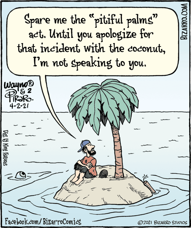 Terrestrial plant OCR: Spare me the "pitiful palms" act. Until you apologize for that incident with the coconutI'm not Speaking to you. Wayno® TIR?RO. 4.2.21 Facebook.com/BizarroComics © 2021 BIZARRO STUDIOS Dist. 9 King featuras BIZARRO.COM Spare me the "pitiful palms" act. Until you apologize for that incident with the coconutI'm not Speaking to you. Wayno® TIR?RO. 4.2.21 Facebook.com/BizarroComics © 2021 BIZARRO STUDIOS Dist. 9 King featuras BIZARRO.COM