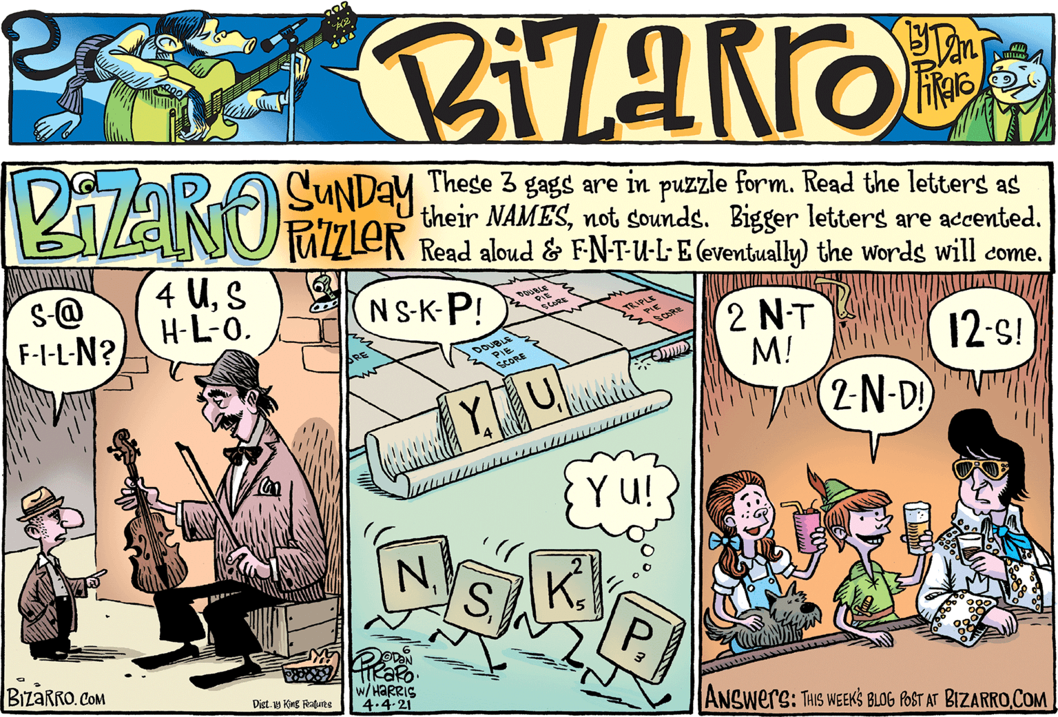 Comic book OCR: PZARO SUNDAY TAZZLER These 3 gags are in puzzle form. Read the letters as their NAMESnot sounds. Bigger letters are accented. Read aloud & FN-T-U-L-E (eventually) the words will come. 4 US H-L-0. NS-K-P! s@ F-I-L-N? 2 N-T M! 2-N-DI 12-s! Y. Y u! K. PBIZARRO. COM HaRRis 4.4-21 ANSwers: THIS WEEKS BLOG POST AT BIZARROCOM Dist. King Rabute PZARO SUNDAY TAZZLER These 3 gags are in puzzle form. Read the letters as their NAMESnot sounds. Bigger letters are accented. Read aloud & FN-T-U-L-E (eventually) the words will come. 4 US H-L-0. NS-K-P! s@ F-I-L-N? 2 N-T M! 2-N-DI 12-s! Y. Y u! K. PBIZARRO. COM HaRRis 4.4-21 ANSwers: THIS WEEKS BLOG POST AT BIZARROCOM Dist. King Rabute