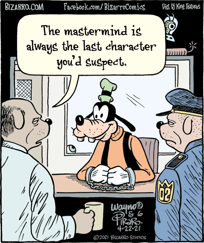 Comic book OCR: BIZARRO.COM Fadebookcom/ BizarroComics Dist. Y King Features The mastermind is always the last character you'd suspect. Wayno® 4.22-21 © 2021 BIZARRO STUDIOS BIZARRO.COM Fadebookcom/ BizarroComics Dist. Y King Features The mastermind is always the last character you'd suspect. Wayno® 4.22-21 © 2021 BIZARRO STUDIOS