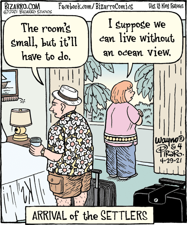 Rectangle OCR: BIZARRO.COM © 2021 BIZARRO STUDIOS Facebook.com/BizarroComies Dist Y King features The room's smallbut it'll have to do. Suppose we can live without an ocean viewwaynos PIR?RO 4.29.21 ??????? ARRIVAL of the SETTLERS BIZARRO.COM © 2021 BIZARRO STUDIOS Facebook.com/BizarroComies Dist Y King features The room's smallbut it'll have to do. Suppose we can live without an ocean viewwaynos PIR?RO 4.29.21 ??????? ARRIVAL of the SETTLERS